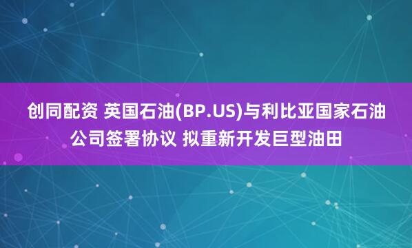 创同配资 英国石油(BP.US)与利比亚国家石油公司签署协议 拟重新开发巨型油田