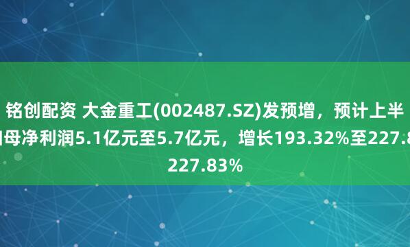 铭创配资 大金重工(002487.SZ)发预增，预计上半年归母净利润5.1亿元至5.7亿元，增长193.32%至227.83%