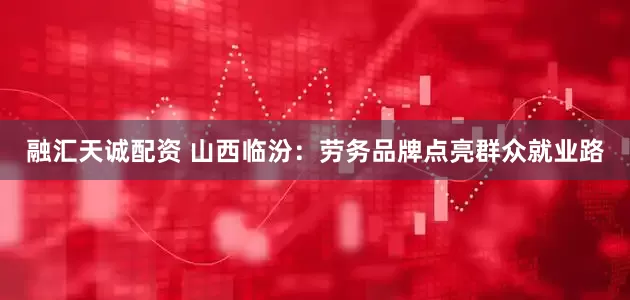 融汇天诚配资 山西临汾：劳务品牌点亮群众就业路