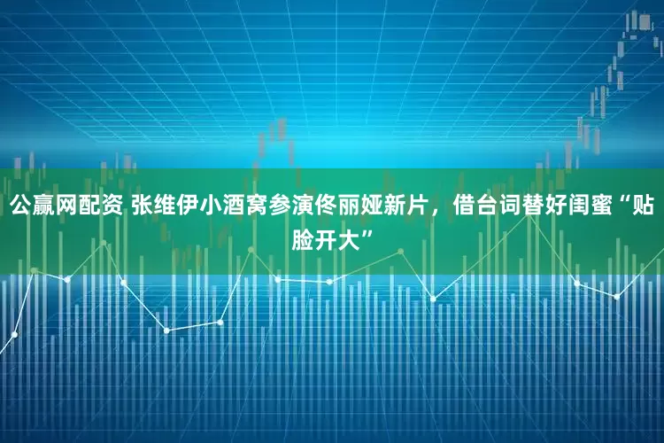 公赢网配资 张维伊小酒窝参演佟丽娅新片，借台词替好闺蜜“贴脸开大”