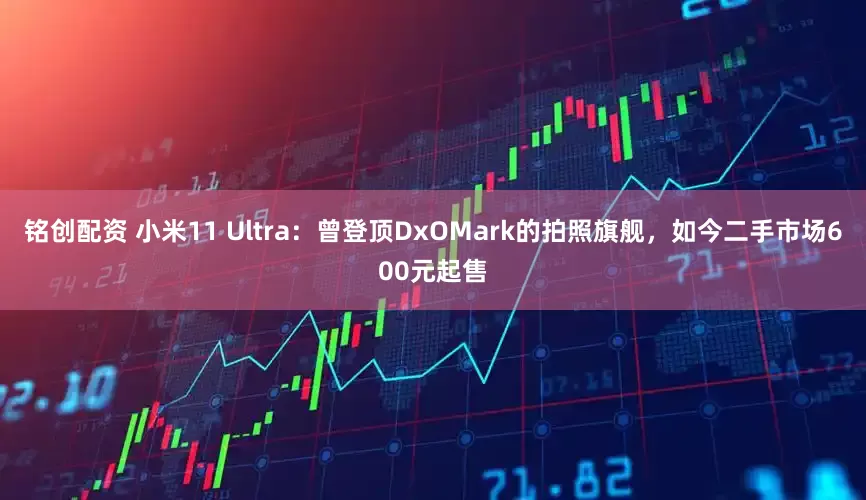铭创配资 小米11 Ultra：曾登顶DxOMark的拍照旗舰，如今二手市场600元起售