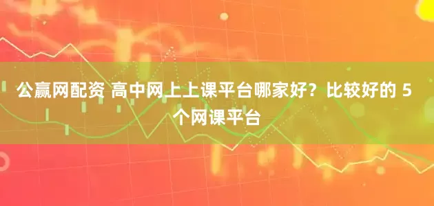 公赢网配资 高中网上上课平台哪家好？比较好的 5 个网课平台