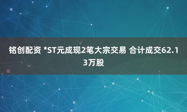 铭创配资 *ST元成现2笔大宗交易 合计成交62.13万股