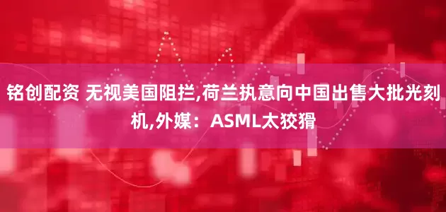 铭创配资 无视美国阻拦,荷兰执意向中国出售大批光刻机,外媒：ASML太狡猾