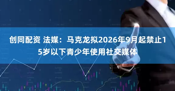 创同配资 法媒：马克龙拟2026年9月起禁止15岁以下青少年使用社交媒体