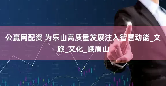 公赢网配资 为乐山高质量发展注入智慧动能_文旅_文化_峨眉山