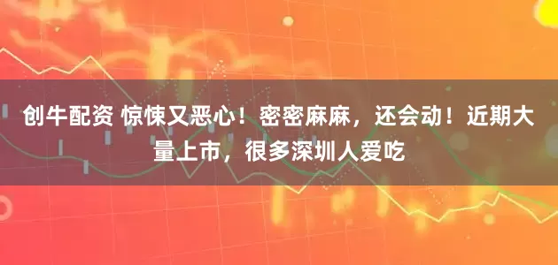 创牛配资 惊悚又恶心！密密麻麻，还会动！近期大量上市，很多深圳人爱吃