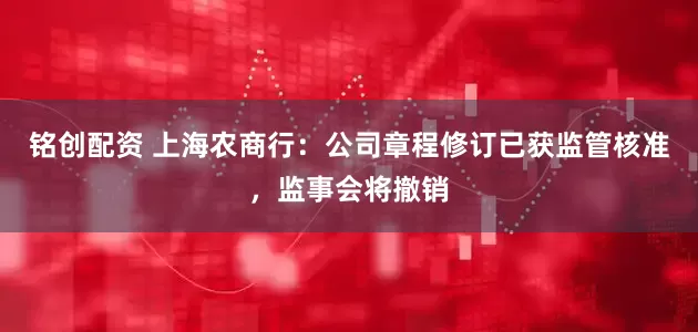 铭创配资 上海农商行：公司章程修订已获监管核准，监事会将撤销