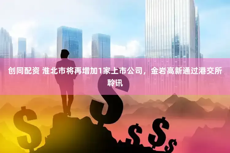 创同配资 淮北市将再增加1家上市公司，金岩高新通过港交所聆讯