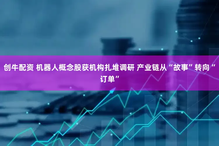 创牛配资 机器人概念股获机构扎堆调研 产业链从“故事”转向“订单”