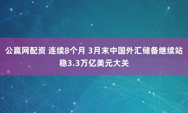 公赢网配资 连续8个月 3月末中国外汇储备继续站稳3.3万亿美元大关