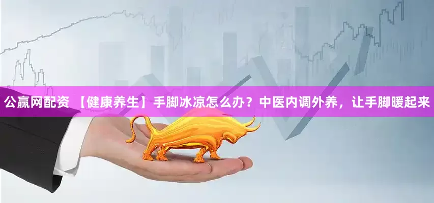 公赢网配资 【健康养生】手脚冰凉怎么办？中医内调外养，让手脚暖起来