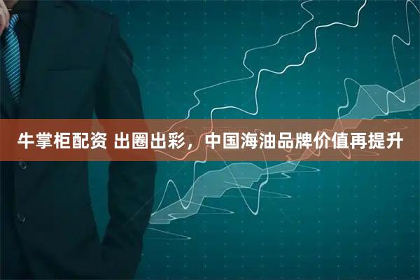 牛掌柜配资 出圈出彩，中国海油品牌价值再提升